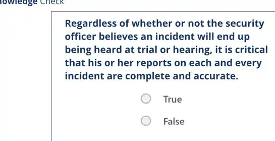 Regardless of whether or not the security
officer believes an incident will end up
being heard at trial or hearing, it is critical
that his or her reports on each and every
incident are complete and accurate.
True
False
