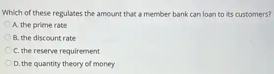 Which of these regulates the amount that a member bank can loan to its customers?
A. the prime rate
B. the discount rate
C. the reserve requirement
D. the quantity theory of money