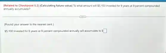 (Related to Checkpoint 5.2) (Calculating future value) To what amount will 5,100 invested for 9 years at 9 percent compounded
annually accumulate?
(Round your answer to the nearest cent.)
5,100 invested for 9 years at 9 percent compounded an annually will accumulate to square