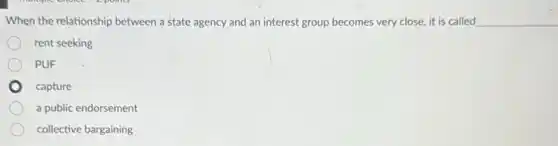 When the relationship between a state agency and an interest group becomes very close, it is called __
rent seeking
PUF
capture
a public endorsement
collective bargaining