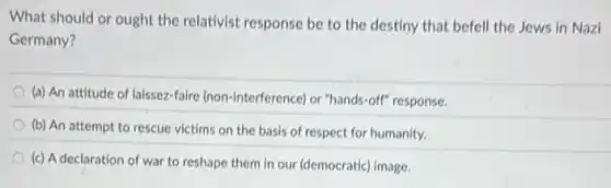 What should or ought the relativist response be to the destiny that befell the Jews in Nazi
Germany?
(a) An attitude of laissez-faire (non-interference) or "hands-off" response.
(b) An attempt to rescue victims on the basis of respect for humanity.
(c) A declaration of war to reshape them in our (democratic) image.
