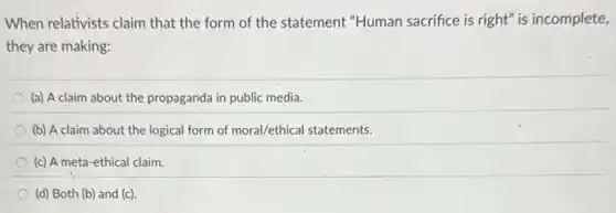 When relativists claim that the form of the statement "Human sacrifice is right" is incomplete,
they are making:
(a) A claim about the propaganda in public media.
(b) A claim about the logical form of moral/ethical statements.
(c) A meta-ethical claim.
(d) Both (b) and (c)