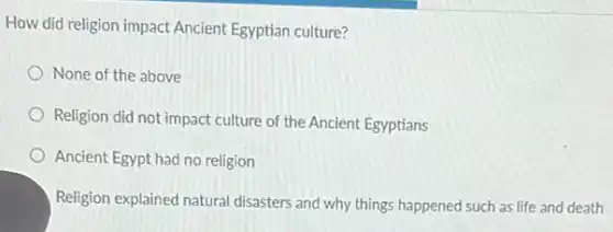 How did religion impact Ancient Egyptian culture?
None of the above
Religion did not impact culture of the Ancient Egyptians
Ancient Egypt had no religion
Religion explained natural disasters and why things happened such as life and death