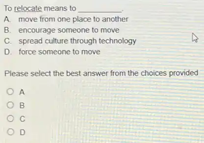To relocate means to __
A. move from one place to another
B. encourage someone to move
C. spread culture through technology
D. force someone to move
Please select the best answer from the choices provided
A
B
C
D
