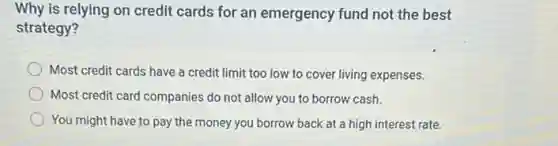 Why is relying on credit cards for an emergency fund not the best
strategy?
Most credit cards have a credit limit too low to cover living expenses.
Most credit card companies do not allow you to borrow cash.
You might have to pay the money you borrow back at a high interest rate.