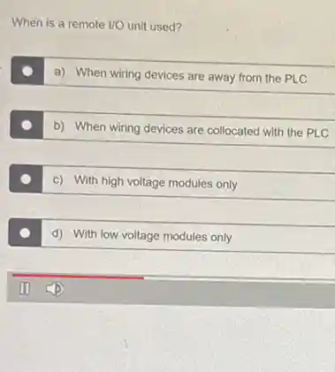 When is a remote 1/0 unit used?
a) When wiring devices are away from the PLC
b) When wiring devices are collocated with the PLC
c) With high voltage modules only
d) With low voltage modules only