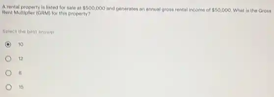 A rental property is listed for sale at 500,000 and generates an annual gross rental income of 50,000 What is the Gross
Rent Multiplier (GRM) for this property?
Select the best answer
10
12
8
15