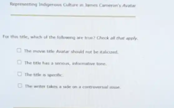 Representing Indigenous Culture in James Cameron's Avatar
For this title, which of the following are true? Check all that apply.
The movie title Avatar should not be italicized.
The title has a serious, informative tone.
The title is specific.
The writer takes a side on a controversial issue.