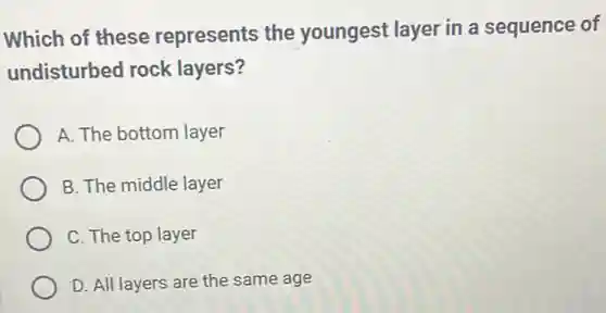 Which of these represents the youngest layer in a sequence of
undisturbed rock layers?
A. The bottom layer
B. The middle layer
C. The top layer
D. All layers are the same age
