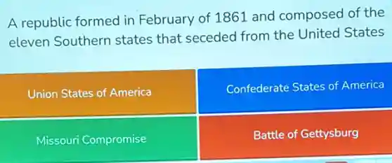 A republic formed in February of 1861 and composed of the
eleven Southern states that seceded from the United States
Union States of America
Confederate States of America
Missouri Compromise
Battle of Gettysburg