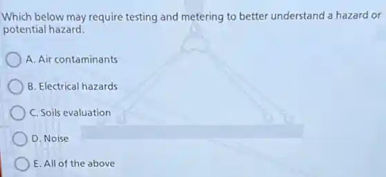Which below may require testing and metering to better understand a hazard or
potential hazard.
A. Air contaminants
B. Electrical hazards
C. Soils evaluation
D. Noise
E.All of the above