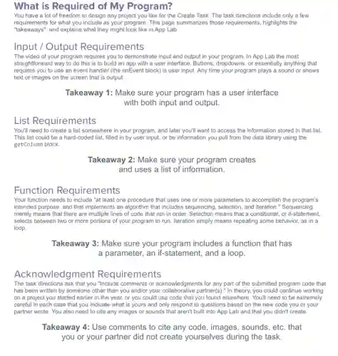 What is Required of My Program?
You have a lot of freedom to design any project you like for the Create Task. The task directions include only a few
realtiements for what you includ they might look like in App Lab.
requirements for what you include as your program. This page summarizes those requirements highlights the
Input / Output Requirements
The video of your program requires you to demonstrate input and output in your program. In App Lab the most
straightforward way to do this is to build an app with a user interface. Buttons, dropdowns , or essentially anything that
requires you to use an event handler (the onEvent block) is user input. Any time your program plays a sound or shows
text or images on the screen that is output.
Takeaway 1: Make sure your program has a user interface
with both input and output.
List Requirements
You'll need to create a list somewhere in your program, and later you'll want to access the information stored in that list.
This list could be a hard-coded list filled in by user input, or be information you pull from the data library using the
getColumn block.
Takeaway 2: Make sure your program creates
and uses a list of information.
Function Requirements
Your function needs to include "at least one procedure that uses one or more parameters to accomplish the program's
intended purpose, and that implements an algorithm that includes sequencing, selection, and iteration." Sequencing
merely means that there are multiple lines of code that run in order. Selection means that a conditional, or if-statement,
selects between two or more portions of your program to run. Iteration simply means repeating some behavior, as in a
loop.
Takeaway 3: Make sure your program includes a function that has
a parameter, an if -statement, and a loop.
Acknowledgment Requirements
The task directions ask that you "Include comments or acknowledgments for any part of the submitted program code that
has been written by someone other than you and/or your collaborative partner(s):In theory, you could continue working
on a project you started earlier in the year, or you could use code that you found elsewhere. You'll need to be extremely
careful in each case that you indicate what is yours and only respond to questions based on the new code you or your
partner wrote. You also need to cite any images or sounds that aren't built into App Lab and that you didn't create.
Takeaway 4: Use comments to cite any code, images, sounds, etc . that
you or your partner did not create yourselves during the task.