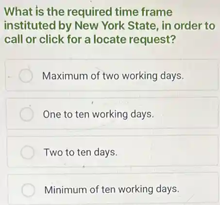 What is the required time frame
instituted by New York State, in order to
call or click for a locate request?
Maximum of two working days.
One to ten working days.
Two to ten days.
Minimum of ten working days.