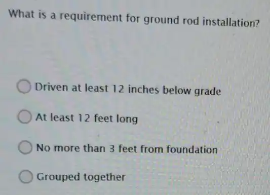 What is a requirement for ground rod installation?
Driven at least 12 inches below grade
At least 12 feet long
No more than 3 feet from foundation
Grouped together
