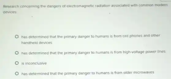 Research concerning the dangers of electromagnetic radiation associated with common modern
devices:
has determined that the primary danger to humans is from cell phones and other
handheld devices
has determined that the primary danger to humans is from high-voltage power lines
is inconclusive
has determined that the primary danger to humans is from older microwaves