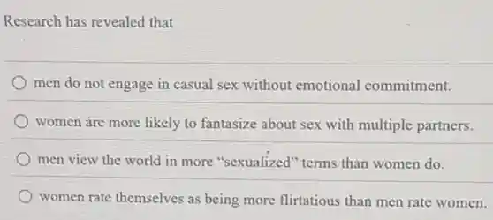 Research has revealed that
men do not engage in casual sex without emotional commitment.
women are more likely to fantasize about sex with multiple partners.
men view the world in more "sexualized'"terms than women do.
women rate themselves as being more flirtatious than men rate women.