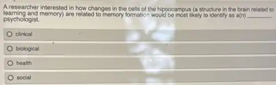 A researcher interested in how changes in the cells of the hippocampus (a structure in the brain related to
psychologist.
learning and memory)are related to memory formation would be most likely to identify as a(n) __
clinical
biological
health
social