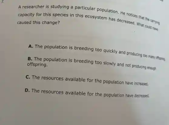 A researcher is studying a particular population. He notices that the carrying
capacity for this species in this ecosystem has decreased. What could have
caused this change?
A. The population is breeding too quickly and producing too many offspring.
B. The population is breeding too slowly and not producing enough
offspring.
C. The resources available for the population have increased.
D. The resources available for the population have decreased.