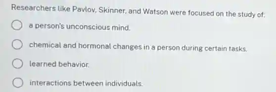Researchers like Pavlov Skinner, and Watson were focused on the study of:
a person's unconscious mind.
chemical and hormonal changes in a person during certain tasks.
learned behavior.
interactions between individuals.