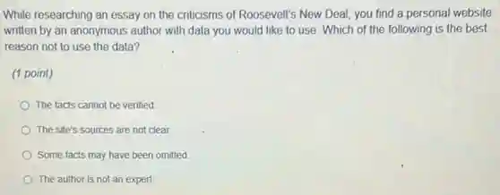 While researching an essay on the criticisms of Roosevelt's New Deal you find a personal website
written by an anonymous author with data you would like to use Which of the following is the best
reason not to use the data?
(1 point)
The facts cannot be verified
The site's sources are not clear.
Some facts may have been omitted.
The author is not an expert.