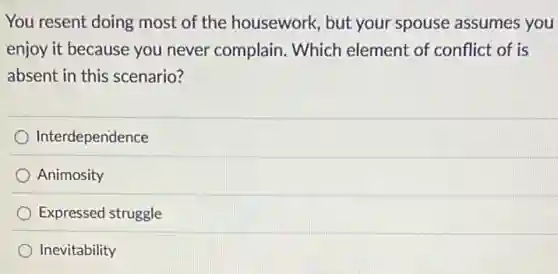 You resent doing most of the housework, but your spouse assumes you
enjoy it because you never complain. Which element of conflict of is
absent in this scenario?
Interdependence
Animosity
Expressed struggle
Inevitability