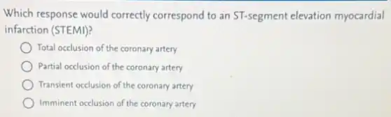 Which response would correctly correspond to an ST-segment elevation myocardial
infarction (STEMI)?
Total occlusion of the coronary artery
Partial occlusion of the coronary artery
Transient occlusion of the coronary artery
Imminent occlusion of the coronary artery
