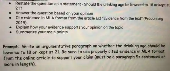 Restate the question as a statement - Should the drinking age be lowered to 18 or kept at
21?
Answer the question based on your opinion
Cite evidence in MLA format from the article Ex) "Evidence from the text" (Procon .org
2019).
Explain how your evidence supports your opinion on the topic
Summarize your main points
Prompt: Write an argumentative paragraph on whether the drinking age should be
lowered to 18 or kept at 21. Be sure to use properly cited evidence in MLA format
from the online article to support your claim (must be a paragraph 5+ sentences or
more in length).