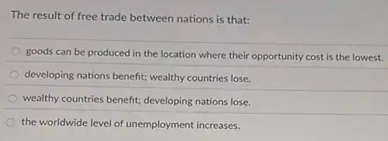 The result of free trade between nations is that:
goods can be produced in the location where their opportunity cost is the lowest.
developing nations benefit;wealthy countries lose.
wealthy countries benefit;developing nations lose.
the worldwide level of unemployment increases.