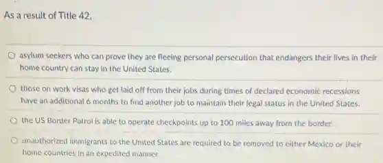 As a result of Title 42,
asylum seekers who can prove they are fleeing personal persecution that endangers their lives in their
home country can stay in the United States.
those on work visas who get laid off from their jobs during times of declared economic recessions
have an additional 6 months to find another job to maintain their legal status in the United States.
the US Border Patrol is able to operate checkpoints up to 100 miles away from the border.
unauthorized immigrants to the United States are required to be removed to either Mexico or their
home countries in an expedited manner.