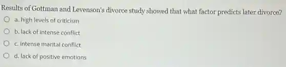 Results of Gottman and Levenson's divorce study showed that what factor predicts later divorce?
a. high levels of criticism
b. lack of intense conflict
c. intense marital conflict
d. lack of positive emotions