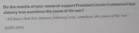 Do the results of your research support President Lincoln's statement that
slavery was somehow the cause of the war?
"All knew that this interest [slavery]was, somehow, the cause of the war"
(EXPLAIN)