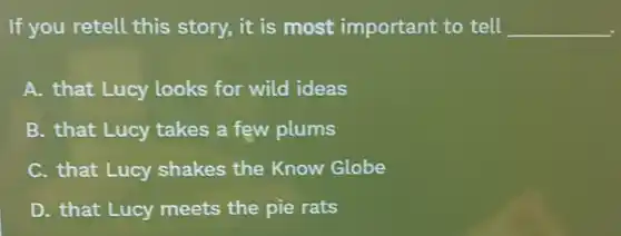 If you retell this story, it is most important to tell __
A. that Lucy looks for wild ideas
B. that Lucy takes a few plums
C. that Lucy shakes the Know Globe
D. that Lucy meets the pie rats