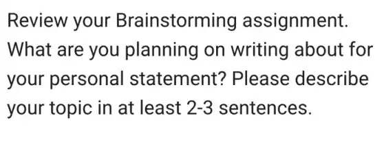 Review your Brainstorming assignment.
What are you planning on writing about for
your personal statement?Please describe
your topic in at least 2-3 sentences.