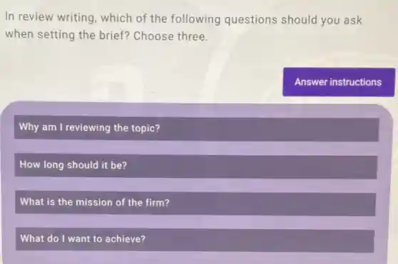 In review writing, which of the following questions should you ask
when setting the brief?Choose three.
Why am I reviewing the topic?
How long should it be?
What is the mission of the firm?
What do I want to achieve?
Answer instructions