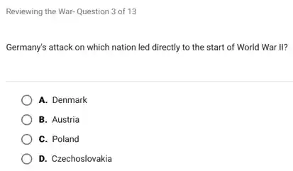 Reviewing the War-Question 3 of 13
Germany's attack on which nation led directly to the start of World War II?
A. Denmark
B. Austria
C. Poland
D. Czechoslovakia