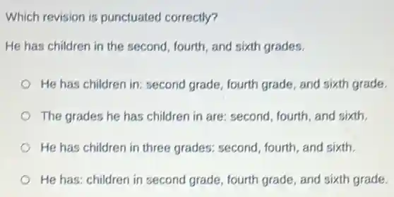 Which revision is punctuated correctly?
He has children in the second, fourth, and sixth grades.
He has children in:second grade, fourth grade, and sixth grade.
The grades he has children in are: second fourth, and sixth.
He has children in three grades: second , fourth, and sixth.
He has: children in second grade, fourth grade, and sixth grade.