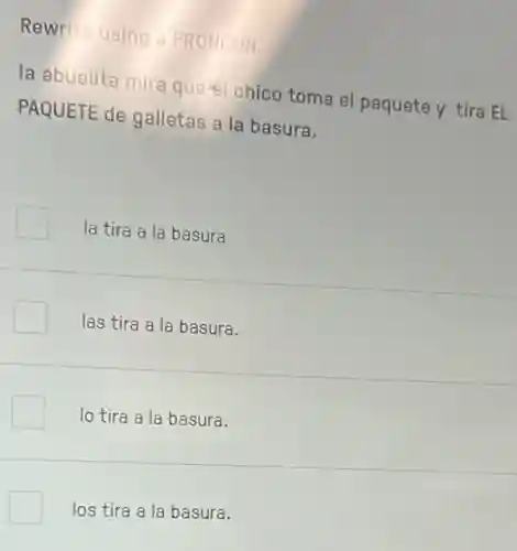 Rewrite using a PRONOUN.
la abuelita mira quest chico toma el paquete y tira EL
PAQUETE de galletas a la basura.
la tira a la basura
las tira a la basura.
lo tira a la basura.
los tira a la basura.