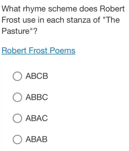 What rhyme scheme does Robert
Frost use in each stanza of "The
Pasture"?
Robert Frost Poems
ABCB
ABBC
ABAC
ABAB