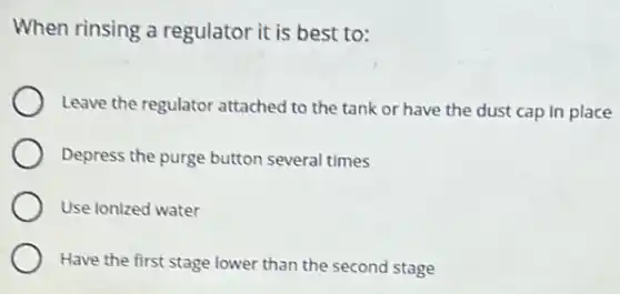 When rinsing a regulator it is best to:
Leave the regulator attached to the tank or have the dust cap in place
Depress the purge button several times
Use ionized water
Have the first stage lower than the second stage