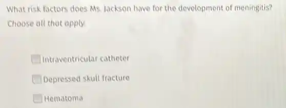 What risk factors does Ms. Jackson have for the development of meningitis?
Choose all that apply.
Intraventricular catheter
Depressed skull fracture
Hematoma