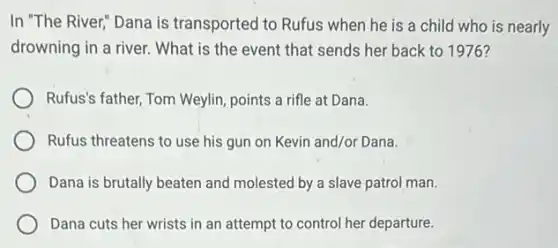 In "The River" Dana is transported to Rufus when he is a child who is nearly
drowning in a river.What is the event that sends her back to 1976?
Rufus's father, Tom Weylin points a rifle at Dana.
Rufus threatens to use his gun on Kevin and/or Dana.
Dana is brutally beaten and molested by a slave patrol man.
Dana cuts her wrists in an attempt to control her departure.