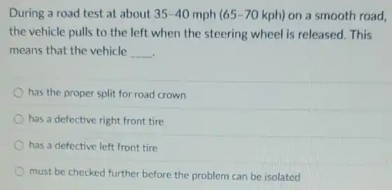 During a road test at about 35-40 mph 65-70 kph) on a smooth road.
the vehicle pulls to the left when the steering wheel is released. This
means that the vehicle __
has the proper split for road crown
has a defective right front tire
has a defective left front tire
must be checked further before the problem can be isolated
