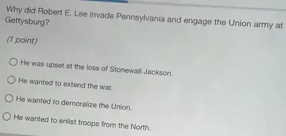 Why did Robert E Lee invade Pennsylvania and engage the Union army at
Gettysburg?
(1 point)
He was upset at the loss of Stonewall Jackson.
He wanted to extend the war.
He wanted to demoralize the Union.
He wanted to enlist troops from the North.