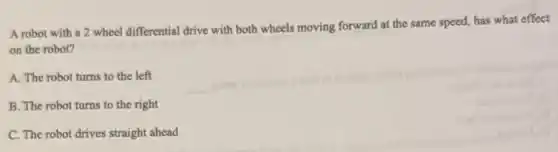 A robot with a 2 wheel differential drive with both wheels moving forward at the same speed, has what effect
on the robot?
A. The robot turns to the left
B. The robot turns to the right
C. The robot drives straight ahead