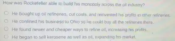 How was Rockefeller able to build his monopoly across the oil industry?
He bought up oil refineries,cut costs, and reinvested his profits in other refineries.
He confined his business'to Ohio so he could buy all the refineries there.
He found newer and cheaper ways to refine oil increasing his profits.
He began to sell kerosene as well as oil, expanding his market.