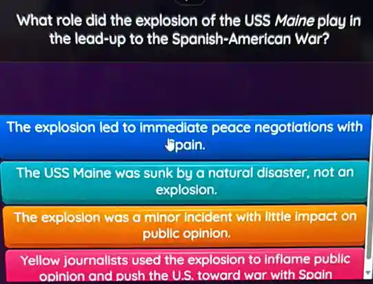 What role did the explosion of the USS Maine play in
the lead-up to the Spanish-American War?
The explosion led to immediate peace negotiations with
Spain.
The USS Maine was sunk by a natural disaster, not an
explosion.
The explosion was a minor incident with little impact on
public opinion.
Yellow journalists used the explosion to inflame public
opinion and push the U.S. toward war with Spain