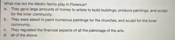 What role did the Medici family play in Florence?
a. They gave large amounts of money to artists to build buildings, produce paintings, and sculpt
for the inner community.
b. They were asked to paint numerous paintings for the churches, and sculpt for the inner
community.
c. They regulated the financial aspects of all the patronage of the arts.
d. all of the above