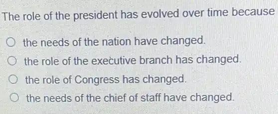 The role of the president has evolved over time because
the needs of the nation have changed.
the role of the executive branch has changed.
the role of Congress has changed
the needs of the chief of staff have changed.