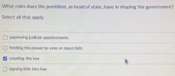 What roles does the president, as head of state, have in shaping the government?
Select all that apply.
approving judicial appointments
holding the power to veto or reject bills
creating the law
signing bills into law