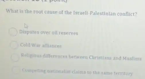 What is the root cause of the Israeli Palestinian conflict?
Disputes over oil reserves
Cold War alliances
Religious differences between Christians and Muslims
Competing nationalist claims to the same territory